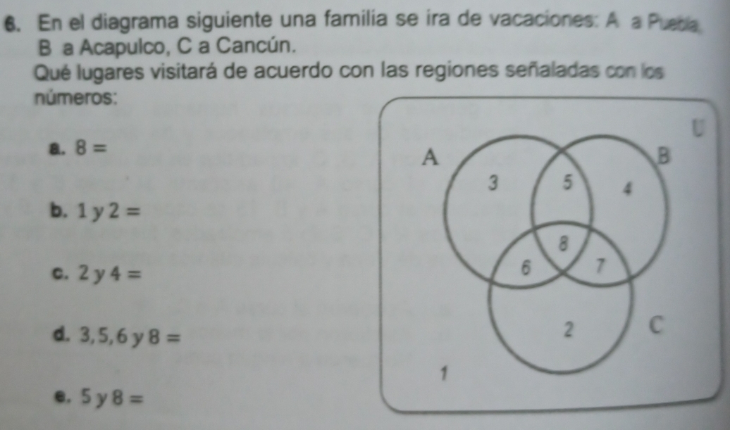 En el diagrama siguiente una familia se ira de vacaciones: A a Puebla
B a Acapulco, C a Cancún.
Qué lugares visitará de acuerdo con las regiones señaladas con los
números:
a. 8=
b. 1y2=
C. 2y4=
d. 3,5,6y8=
e. 5y8=