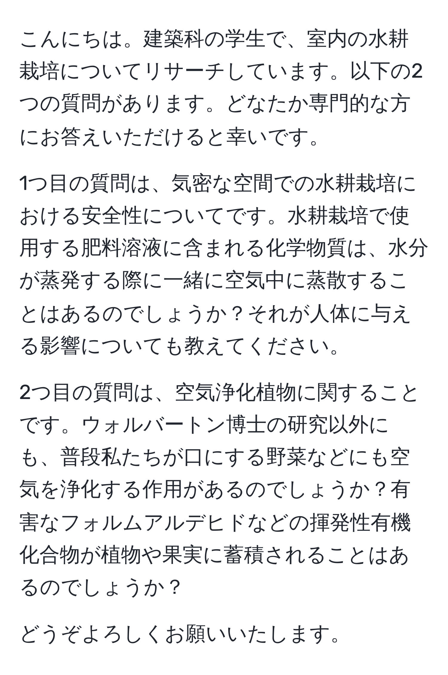 こんにちは。建築科の学生で、室内の水耕栽培についてリサーチしています。以下の2つの質問があります。どなたか専門的な方にお答えいただけると幸いです。

1つ目の質問は、気密な空間での水耕栽培における安全性についてです。水耕栽培で使用する肥料溶液に含まれる化学物質は、水分が蒸発する際に一緒に空気中に蒸散することはあるのでしょうか？それが人体に与える影響についても教えてください。

2つ目の質問は、空気浄化植物に関することです。ウォルバートン博士の研究以外にも、普段私たちが口にする野菜などにも空気を浄化する作用があるのでしょうか？有害なフォルムアルデヒドなどの揮発性有機化合物が植物や果実に蓄積されることはあるのでしょうか？

どうぞよろしくお願いいたします。