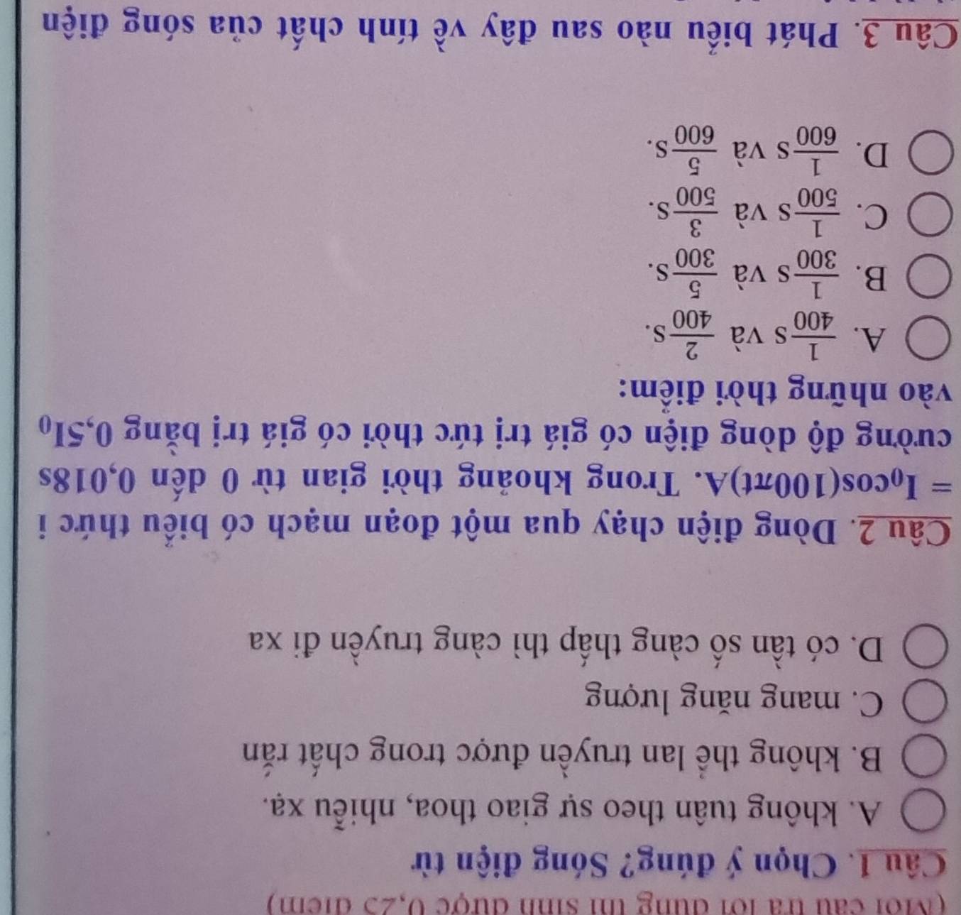 (Môi câu tra lới đùng thị sinh được 0,25 địểm)
Câu 1. Chọn ý đúng? Sóng điện từ
A. không tuân theo sự giao thoa, nhiễu xạ.
B. không thể lan truyền được trong chất rắn
C. mang năng lượng
D. có tần số càng thấp thì càng truyền đi xa
Câu 2. Dòng điện chạy qua một đoạn mạch có biểu thức i
=; I_0 cos(100πt)A. Trong khoảng thời gian từ 0 dến 0,018s
cường độ dòng điện có giá trị tức thời có giá trị bằng 0, 5I_0
vào những thời điểm:
A.  1/400 s và  2/400 S.
B.  1/300  s và  5/300 S.
C.  1/500  s và  3/500 S.
D.  1/600 s s và  5/600 S. 
Câu 3. Phát biểu nào sau đây về tính chất của sóng điện