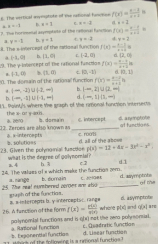 The vertical asymptote of the rational function f(x)= (x-2)/x+2  is
a. x=-1 b. x=1 C. x=-2 d. x=2
7. The horizontal asymptote of the rational function f(x)= (x-2)/x+2  is
a. y=-1 b. y=1 c. y=-2 d. y=2
8. The x-intercept of the rational function f(x)= (x-2)/x+2  is
a. (-1,0) b. (1,0) c. (-2,0) d. (2,0)
19. The y-intercept of the rational function f(x)= (x-2)/x+2  is
a. (-1,0) b. (1,0) c. (0,-1) d. (0,1)
0. The domain of the rational function f(x)= (x-2)/x+2  is
a. (-∈fty ,-2)∪ (-2,∈fty ) b. (-∈fty ,2]∪ (2,∈fty )
b . (-∈fty ,-1)∪ (-1,∈fty ) d. (-∈fty ,1)(1,∈fty )
21. Point/s where the graph of the rational function intersects
the x- or y-axis.
a. zero b. domain c. intercept d. asymptote
22. Zeroes are also known as _of functions.
a. x-intercepts c. roots
b. solutions d. all of the above
23. Given the polynomial function p(x)=12+4x-3x^2-x^3,
what is the degree of polynomial?
a. 4 b.3 c.2 d.1
24. The values of x which make the function zero.
a. range b. domain c. zeroes d. asymptote
25. The real numbered zeroes are also _of the
graph of the function.
a. x-intercepts b. y-interceptsc. range d. asymptote
26. A function of the form f(x)= p(x)/q(x)  where p(x) and q(x) are
polynomial functions and is q(x) not the zero polynomial.
a. Rational function c. Quadratic function
b. Exponential function d. Linear function
Which of the following is a rational function?