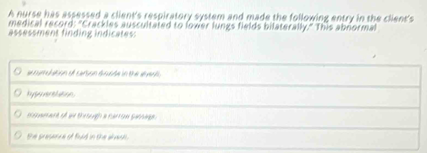 A nurse has assessed a client's respiratory system and made the following entry in the client's
medical record: "Crackles auscultated to lover lungs fields bilaterally." This abnormal
assessment finding indicates:
acoumulation of cerson disade in the ser,
hypsuenttasion
eenmat of w t eugh a raton sinage
the prsence of fuld in the snea .