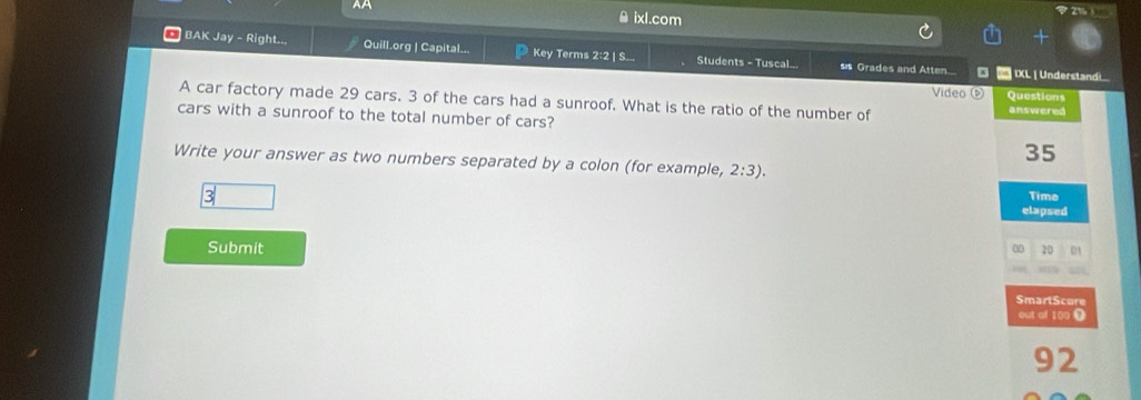 AA θ ixl.com 
BAK Jay - Right... Quill.org | Capital... Key Terms 2:2 | S... Students - Tuscal... ss Grades and Atten... 。 * IXL | Understandi 
Video ( Questions 
A car factory made 29 cars. 3 of the cars had a sunroof. What is the ratio of the number of answered 
cars with a sunroof to the total number of cars?
35
Write your answer as two numbers separated by a colon (for example, 2:3). 
3 Time 
elapsed 
Submit 0 20 DA 
SmartScore 
out of 100 Ω
92