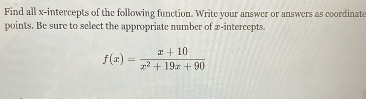 Find all x-intercepts of the following function. Write your answer or answers as coordinate 
points. Be sure to select the appropriate number of x-intercepts.
f(x)= (x+10)/x^2+19x+90 