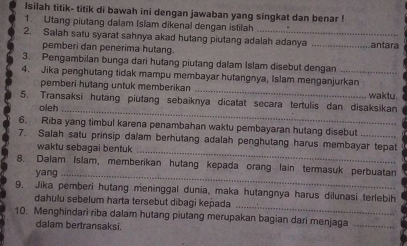 Isilah titik- titik di bawah ini dengan jawaban yang singkat dan benar ! 
1. Utang piutang dalam Islam dikenal dengan istilah 
2. Salah satu syarat sahnya akad hutang piutang adalah adanya_ 
pemberi dan penerima hutang. 
antara 
3. Pengambilan bunga dari hutang piutang dalam Islam disebut dengan 
4. Jika penghutang tidak mampu membayar hutangnya, Islam menganjurkan 
pemberi hutang untuk memberikan _waktu. 
5. Transaksi hutang piutang sebaiknya dicatat secara tertulis dan disaksikan 
oleh_ 
6. Riba yang timbul karena penambahan waktu pembayaran hutang disebut 
_ 
7. Salah satu prinsip dalam berhutang adalah penghutang harus membayar tepat 
waktu sebagai bentuk 
8. Dalam Islam, memberikan hutang kepada orang lain termasuk perbuatan 
yang_ 
_ 
9. Jika pemberi hutang meninggal dunia, maka hutangnya harus dilunasi terlebih 
dahulu sebelum harta tersebut dibagi kepada 
10. Menghindari riba dalam hutang piutang merupakan bagian dari menjaga_ 
dalam bertransaksi.