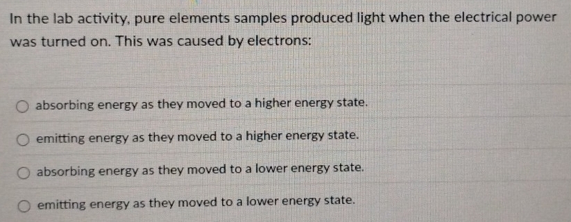 In the lab activity, pure elements samples produced light when the electrical power
was turned on. This was caused by electrons:
absorbing energy as they moved to a higher energy state.
emitting energy as they moved to a higher energy state.
absorbing energy as they moved to a lower energy state.
emitting energy as they moved to a lower energy state.