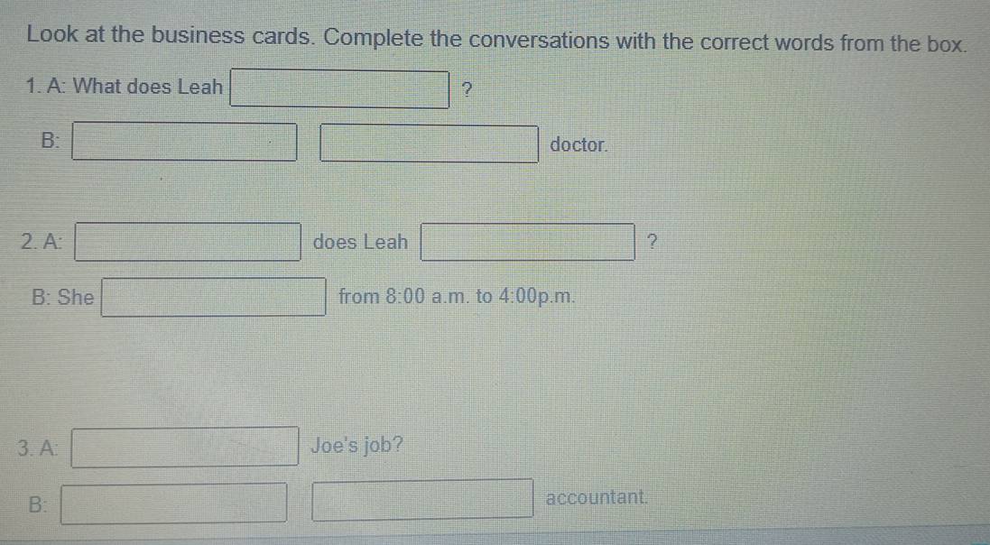 Look at the business cards. Complete the conversations with the correct words from the box. 
1. A: What does Leah □ ? 
B: □ □ □ doctor. 
2. A: □ does Leah □ ？ 
B: She □ from 8:00 a.m. to 4:00 p.m. 
3. A: □  Joe's job? 
B: □ □ accountant.