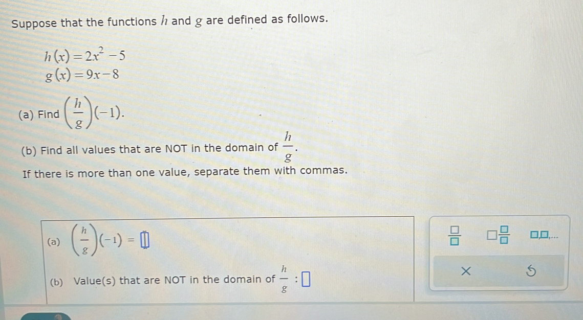 Suppose that the functions h and g are defined as follows.
h(x)=2x^2-5
g(x)=9x-8
(a) Find ( h/g )(-1). 
(b) Find all values that are NOT in the domain of  h/g . 
If there is more than one value, separate them with commas. 
(a) ( h/g )(-1)=□
 □ /□   □  □ /□  
□.... 
(b) Value(s) that are NOT in the domain of  h/g :□
×