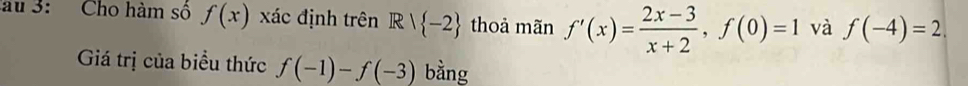 au 3: Cho hàm số f(x) xác định trên Rvee  -2 thoả mãn f'(x)= (2x-3)/x+2 , f(0)=1 và f(-4)=2. 
Giá trị của biểu thức f(-1)-f(-3) bằng