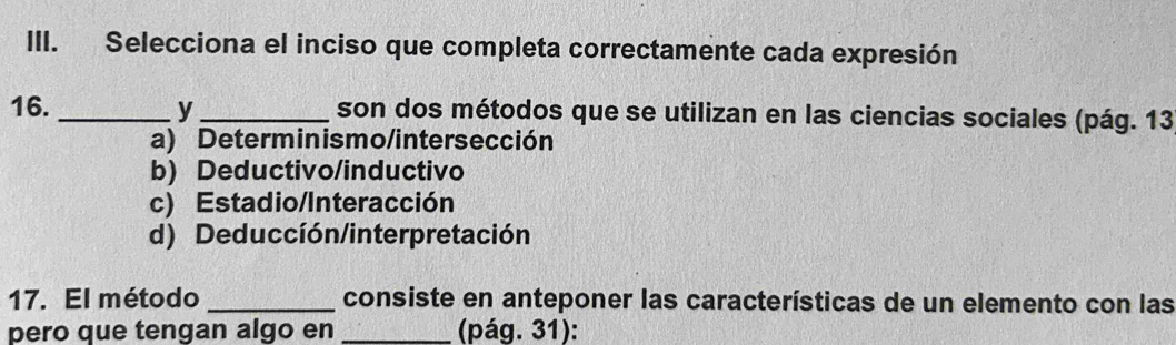 Selecciona el inciso que completa correctamente cada expresión
16._ y _son dos métodos que se utilizan en las ciencias sociales (pág. 13
a) Determinismo/intersección
b) Deductivo/inductivo
c) Estadio/Interacción
d) Deducción/interpretación
17. El método _consiste en anteponer las características de un elemento con las
pero que tengan algo en _(pág. 31):