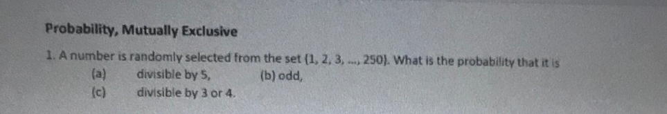 Probability, Mutually Exclusive
1. A number is randomly selected from the set  1,2,3,...,250. What is the probability that it is
(a) divisible by 5, (b) odd,
(c) divisible by 3 or 4.