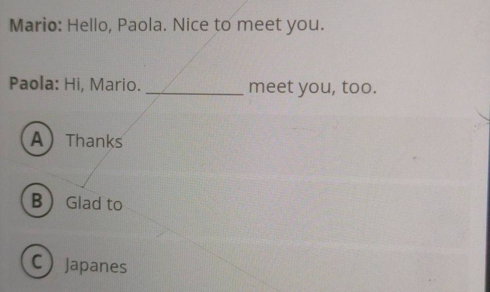 Mario: Hello, Paola. Nice to meet you.
Paola: Hi, Mario. _meet you, too.
AThanks
B Glad to
C Japanes