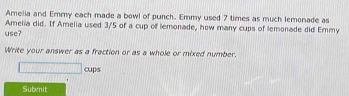 Amelia and Emmy each made a bowl of punch. Emmy used 7 times as much lemonade as 
Amelia did. If Amelia used 3/5 of a cup of lemonade, how many cups of lemonade did Emmy 
use? 
Write your answer as a fraction or as a whole or mixed number. 
cups 
Submit