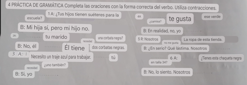 PRÁCTICA DE GRAMÁTICA Completa las oraciones con la forma correcta del verbo. Utiliza contracciones.
1 A: ¿Tus hijos tienen suéteres para la 4A
escuela? te gusta ese verde
¿camisa?
B: Mi hija sí, pero mi hijo no. B: En realidad, no, yo
2R; tu marido una corbata negra? 5 R: Nosotros La ropa de esta tienda.
necesidad no me gusta
B: No, él Él tiene dos corbatas negras. B: ¿En serio? Qué lástima. Nosotros
3 A: 1 Necesito un traje azul para trabajar. tú 6 A: ¿Tienes esta chaqueta negra
en talla 34?
necesidad ¿uno también?
B: Si, yo
B: No, lo siento. Nosotros