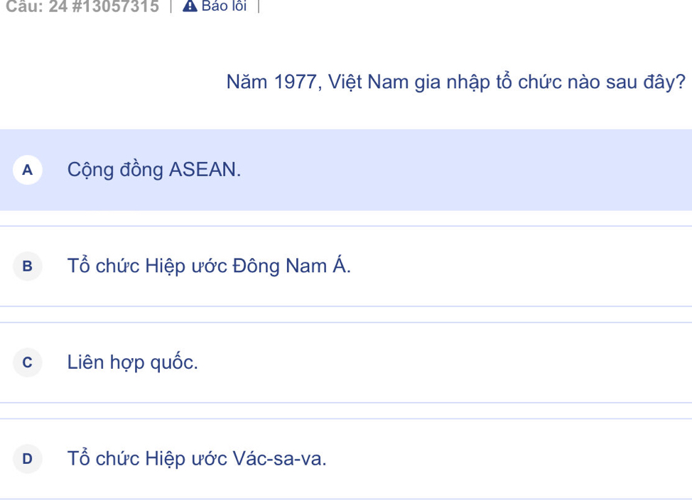 24 #13057315 Báo lồi
Năm 1977, Việt Nam gia nhập tổ chức nào sau đây?
A Cộng đồng ASEAN.
B Tổ chức Hiệp ước Đông Nam Á.
C Liên hợp quốc.
D Tổ chức Hiệp ước Vác-sa-va.