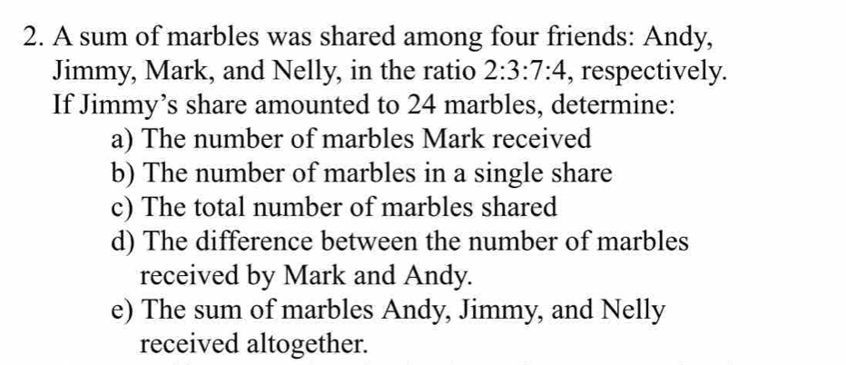 A sum of marbles was shared among four friends: Andy, 
Jimmy, Mark, and Nelly, in the ratio 2:3:7:4 , respectively. 
If Jimmy’s share amounted to 24 marbles, determine: 
a) The number of marbles Mark received 
b) The number of marbles in a single share 
c) The total number of marbles shared 
d) The difference between the number of marbles 
received by Mark and Andy. 
e) The sum of marbles Andy, Jimmy, and Nelly 
received altogether.