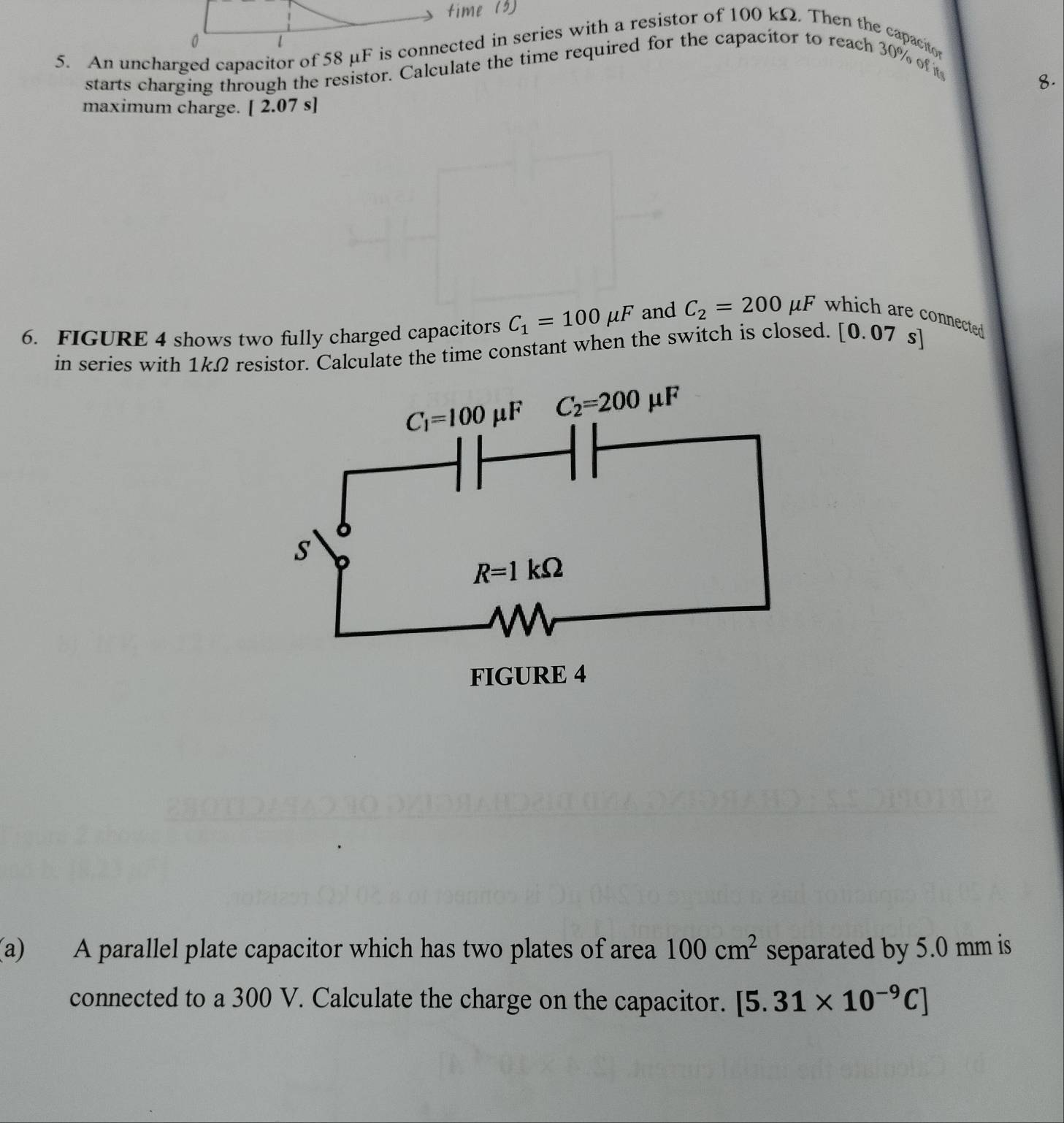 0
5. An uncharged capacitor of 58 μF is connected in series with a resistor of 100 kΩ. Then the capacitor
starts charging through the resistor. Calculate the time required for the capacitor to reach 30% of t
8.
maximum charge. [ 2.07 s]
6. FIGURE 4 shows two fully charged capacitors C_1=100mu F and C_2=200mu F which are connected .
in series with 1kΩ resistor. Calculate the time constant when the switch is closed. [ 0.0 7 s
(a) A parallel plate capacitor which has two plates of area 100cm^2 separated by 5.0 mm is
connected to a 300 V. Calculate the charge on the capacitor. [5.31* 10^(-9)C]