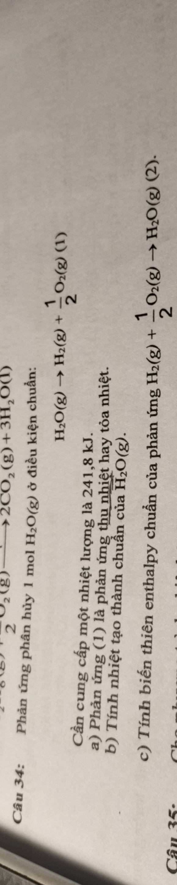 2 2 (g)
2CO_2(g)+3H_2O(l)
Câu 34: Phản ứng phân hủy 1 mol H_2O(g) ở điều kiện chuẩn:
H_2O(g)to H_2(g)+ 1/2 O_2(g)(1)
Cần cung cấp một nhiệt lượng là 241, 8 kJ. 
a) Phản ứng (1) là phản ứng thu nhiệt hay tỏa nhiệt. 
b) Tính nhiệt tạo thành chuẩn của overline H_2O(g). 
c) Tính biến thiên enthalpy chuẩn của phản ứng H_2(g)+ 1/2 O_2(g)to H_2O(g)(2). 
Câu 35: