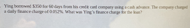 Ying borrowed $350 for 60 days from his credit card company using a cash advance. The company charged 
a daily finance charge of 0.052%. What was Ying's finance charge for the loan?