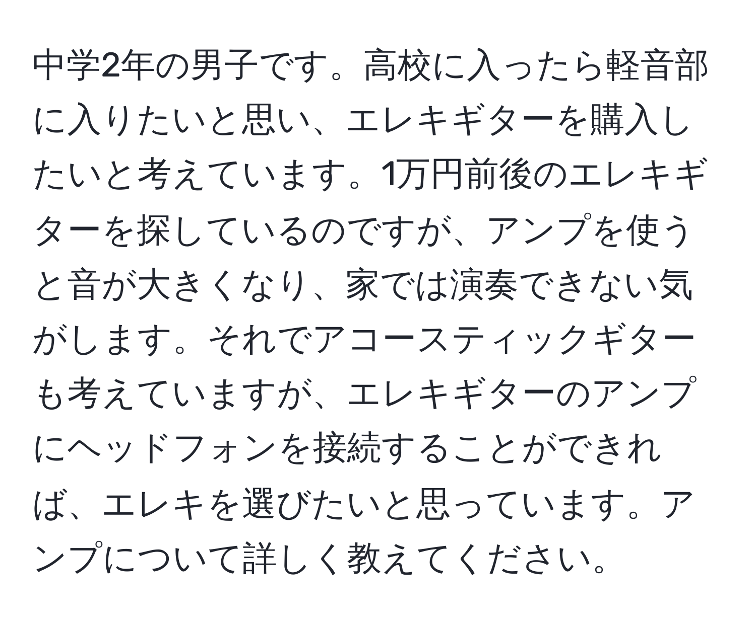 中学2年の男子です。高校に入ったら軽音部に入りたいと思い、エレキギターを購入したいと考えています。1万円前後のエレキギターを探しているのですが、アンプを使うと音が大きくなり、家では演奏できない気がします。それでアコースティックギターも考えていますが、エレキギターのアンプにヘッドフォンを接続することができれば、エレキを選びたいと思っています。アンプについて詳しく教えてください。