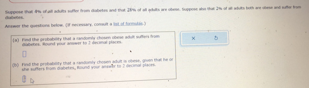 Suppose that 4% of all adults suffer from diabetes and that 28% of all adults are obese. Suppose also that 2% of all adults both are obese and suffer from 
diabetes. 
Answer the questions below. (If necessary, consult a list of formulas.) 
(a) Find the probability that a randomly chosen obese adult suffers from 
× 5
diabetes. Round your answer to 2 decimal places. 
(b) Find the probability that a randomly chosen adult is obese, given that he or 
she suffers from diabetes. Round your answer to 2 decimal places.