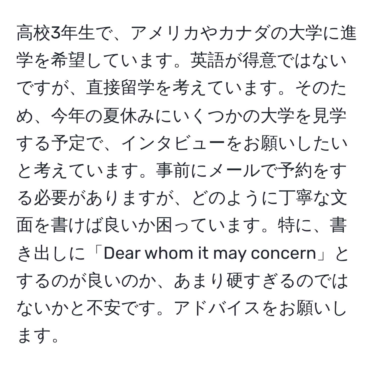 高校3年生で、アメリカやカナダの大学に進学を希望しています。英語が得意ではないですが、直接留学を考えています。そのため、今年の夏休みにいくつかの大学を見学する予定で、インタビューをお願いしたいと考えています。事前にメールで予約をする必要がありますが、どのように丁寧な文面を書けば良いか困っています。特に、書き出しに「Dear whom it may concern」とするのが良いのか、あまり硬すぎるのではないかと不安です。アドバイスをお願いします。