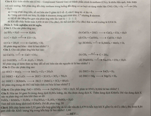 Cầu 4, Khí thiên nhiên nén (CNG - Compressed Natural Gas) có thành phần chính là methane (CH₄), là nhiêu liệu sạch, thân thiện
với môi trường. Xét phân ứng đốt cháy methane trong buồng đốt động cơ xe buýt sử dụng nhiên liệu CNG; CH_4+O_2xrightarrow I_2CO_2
+H_2O.
a) Trong phân ứng trên, số oxi hóa của O giảm từ 0 về -2; của C tăng từ -416n+4
b) Trong quá trình oxi hóa, O₂ nhận 4 electron; trong quá trình khử, C^4 nhường 8 electron.
c) Hệ số cân bằng thu gọn của phản ứng trên lần lượt là 1:2:1:2.
d) Khi đốt chấy hoàn toàn 4,958 lít khí CH₄ (đkc), thì thể tích khí CO_2 (đke) thái ra môi trường là 9,916 lšt.
Phần 3. Trắc nghiệm trả lời ngắn.
Câu 1. Cho các phân ứng sau:
(a) SO_3+H_2Oto H_2SO_4 (b) CaCO_3+2HClto CaCl_2+CO_2+H_2O
(c) C+H_2Oxrightarrow I°CO+H_2 CO_2+Ca(OH)_2to CaCO_3+H_2O
(d)
(e) Ca+2H_2Oto Ca(OH)_2+H_2 (g) 2KMnO_4xrightarrow t^nK_2MnO_4+MnO_2+O_2
Số phân ứng oxi hóa - khứ là bao nhiêu? 3
Câu 2. Cho các phân ứng hóa học sau:
(a) CaCO_3xrightarrow rCaO+CO_2; (b) CH_4xrightarrow m.r^2C+2H_2;
(c) 2Al(OH)_3xrightarrow t°Al_2O_3+3H_2O; (d) 2NaHCO_3xrightarrow I°Na_2CO_3+CO_2+H_2O.
Số phản ứng có kèm theo sự thay đổi số oxi hóa của các nguyên tử là bao nhiều? 1
Câu 3. Cho các phân ứng sau:
(a) 4HCl+MnO_2to MnCl_2+Cl_2+2H_2O. (b) 2HCl+Feto FeCl_2+H_2.
(c) 14HCl+K_2Cr_2O_7to 2KCl+2CrCl_3+3Cl_2+7H_2O. (d) 2HCl+Mgto MgCl_2+H_2.
(e) 16HCl+2KMnO_4to 2KCl+2MnCl_2+5Cl_2+8H_2O.
Số phân ứng trong đó HCl thể hiện tính oxi hóa là bao nhiêu? 2
Câu 4. Cho phản ứng: FeO+HNO_3to Fe(NO_3)_3+NO+H_2O , Số phân từ HNO_3bi khử là bao nhiệu? 1
Câu 5. Hòa tan 14 gam Fe trong dung dịch H_2SO 04 loàng, dư, thu được dung địch X. Thêm dung địch KMnO4 1M vào dung dịch X
xây ra phản ứng oxi hóa khứ theo sơ đồ:
FeSO_4+KMnO_4+H_2SO_4to Fe_2(SO_4)_3+K_2SO_4+MnSO_4+H_2O
Tính thể tích dung dịch (mI) KMnO₄ 1M đã phản ứng. 50
Câu 6. Đốt cháy hoàn toàn 2,52 gam hỗn hợp gồm Mg và A1 cần vừa đú 2,479 lít hỗn hợp khi X gồm O_2 và Cl_2(dkc) ,  thu được 8,84
gam chất rần. Khối lượng Mg trong hỗn hợp là bao nhiêu?. 1,44
====HÉT===