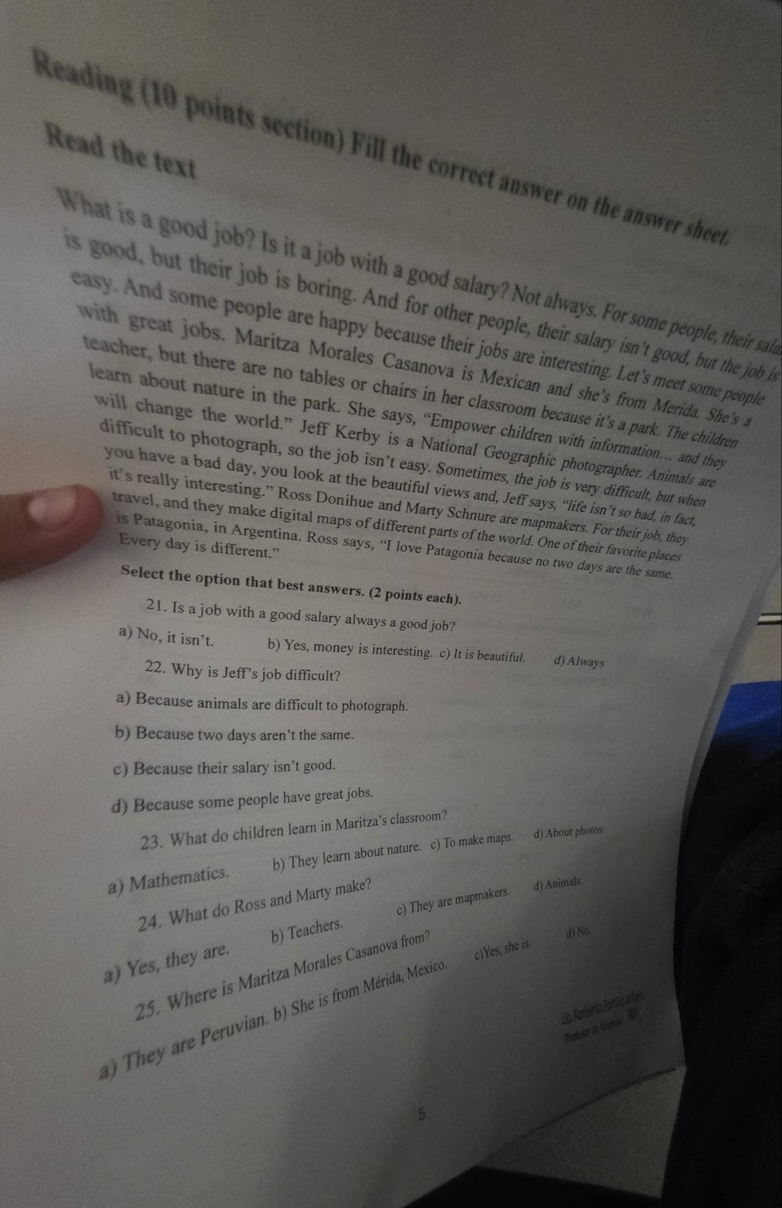 Read the text
Reading (10 points section) Fill the correct answer on the answer sheet
What is a good job? Is it a job with a good salary? Not always. For some people, their sair
is good, but their job is boring. And for other people, their salary isn't good, but the job it
easy. And some people are happy because their jobs are interesting. Let's meet some people
with great jobs. Maritza Morales Casanova is Mexican and she’s from Merida. She's a
teacher, but there are no tables or chairs in her classroom because it’s a park. The children
learn about nature in the park. She says, “Empower children with information… and they
will change the world.” Jeff Kerby is a National Geographic photographer. Animals are
difficult to photograph, so the job isn’t easy. Sometimes, the job is very difficult, but when
you have a bad day, you look at the beautiful views and, Jeff says, “life isn’t so bad, in fact,
it's really interesting.” Ross Donihue and Marty Schnure are mapmakers. For their job, they
travel, and they make digital maps of different parts of the world. One of their favorite places
Every day is different.”
is Patagonia, in Argentina. Ross says, “I love Patagonia because no two days are the same.
Select the option that best answers. (2 points each).
21. Is a job with a good salary always a good job?
a) No, it isn’t. b) Yes, money is interesting. c) It is beautiful. d) Always
22. Why is Jeff’s job difficult?
a) Because animals are difficult to photograph.
b) Because two days aren’t the same.
c) Because their salary isn’t good.
d) Because some people have great jobs.
23. What do children learn in Maritza's classroom?
a) Mathematics. b) They learn about nature. c) To make maps. d) About photos.
24. What do Ross and Marty make?
a) Yes, they are. b) Teachers. c) They are mapmakers. d) Animals.
d) No.
c)Yes, she is.
25. Where is Maritza Morales Casanova from?
Lle. Norberto Parsíão A Pars
They are Peruvian. b) She is from Mérida, Mexico
Profese d ióomes  d
5