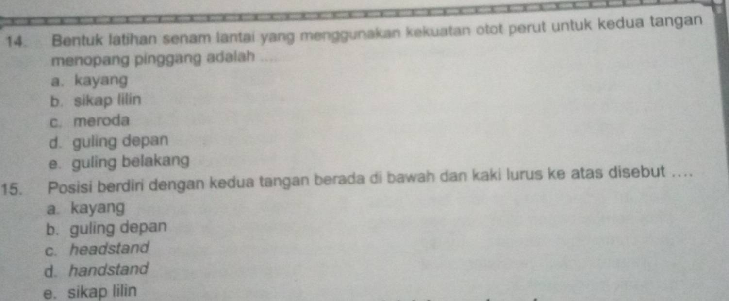 Bentuk latihan senam lantai yang menggunakan kekuatan otot perut untuk kedua tangan
menopang pinggang adalah ....
a. kayang
b. sikap lilin
c.meroda
d. guling depan
e. guling belakang
15. Posisi berdiri dengan kedua tangan berada di bawah dan kaki lurus ke atas disebut ….
a kayang
b. guling depan
c. headstand
d. handstand
e. sikap lilin