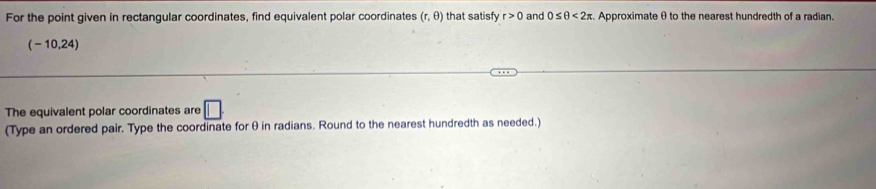 For the point given in rectangular coordinates, find equivalent polar coordinates (r,θ ) that satisfy r>0 and 0≤ θ <2π Approximate θ to the nearest hundredth of a radian
(-10.24
The equivalent polar coordinates are 
(Type an ordered pair. Type the coordinate for θin radians. Round to the nearest hundredth as needed.)