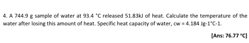 A 744.9 g sample of water at 93.4°C released 51.83kJ of heat. Calculate the temperature of the 
water after losing this amount of heat. Specific heat capacity of water, cw=4.184Jg-1°C-1. 
[Ans: 76.77°C]