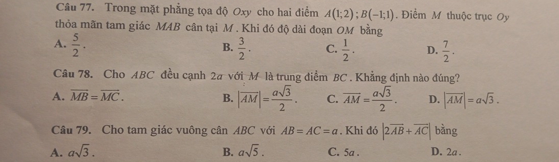 Trong mặt phẳng tọa độ Oxy cho hai điểm A(1;2); B(-1;1). Điểm M thuộc trục Oy
thỏa mãn tam giác MAB cân tại M. Khi đó độ dài đoạn OM bằng
A.  5/2 .  3/2 . 
B.
C.  1/2 .  7/2 . 
D.
Câu 78. Cho ABC đều cạnh 2a với M là trung điểm BC. Khẳng định nào đúng?
A. vector MB=vector MC. B. |overline AM|= asqrt(3)/2 . C. overline AM= asqrt(3)/2 . D. |vector AM|=asqrt(3). 
Câu 79. Cho tam giác vuông cân ABC với AB=AC=a. Khi đó |2overline AB+overline AC| bằng
A. asqrt(3). B. asqrt(5). C. 5a. D. 2a.