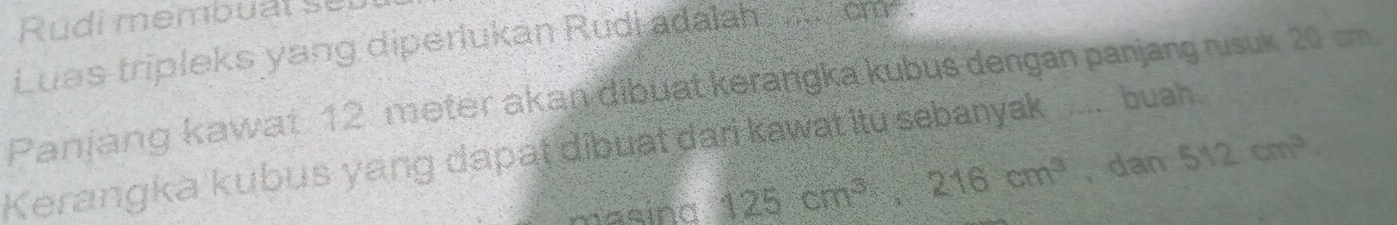 Rudi membual se l 
Luas tripleks yang diperiukan Rudi adalah om. 
Paniang kawat 12 meter akan dibuat kerangka kubus dengan panjang rusuk 20 cm
Kerangka kubus yang dapat dibuat dari kawat itu sebanyak ... buah. 
masind 125cm^3, 216cm^3 , dan 512cm^3