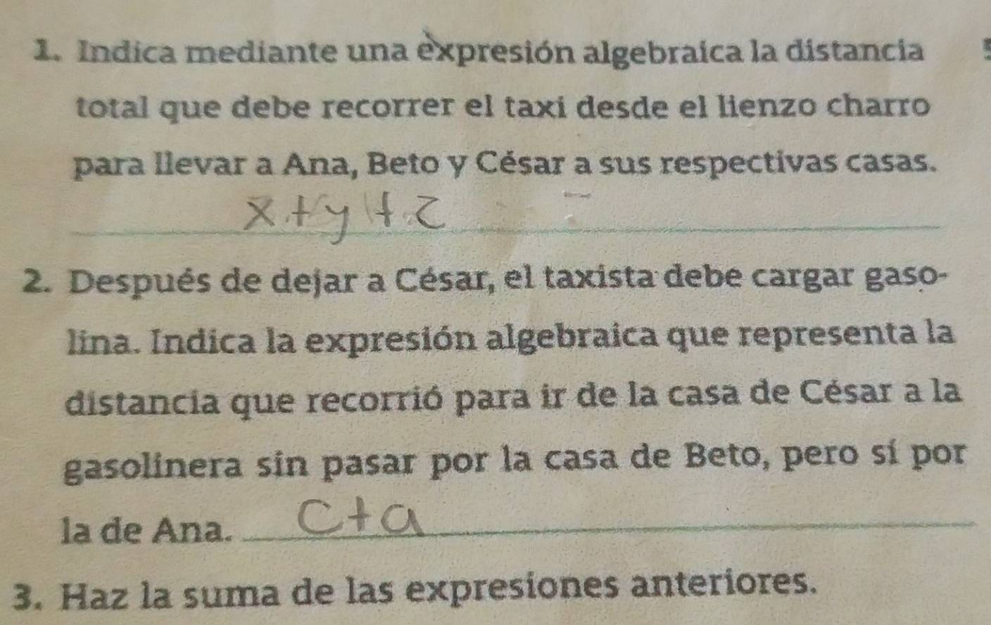 Indica mediante una expresión algebraica la distancia 
total que debe recorrer el taxi desde el lienzo charro 
para llevar a Ana, Beto y César a sus respectivas casas. 
_ 
2. Después de dejar a César, el taxista debe cargar gaso- 
lina. Indica la expresión algebraica que representa la 
distancia que recorrió para ir de la casa de César a la 
gasolinera sín pasar por la casa de Beto, pero sí por 
la de Ana. 
_ 
3. Haz la suma de las expresiones anteriores.