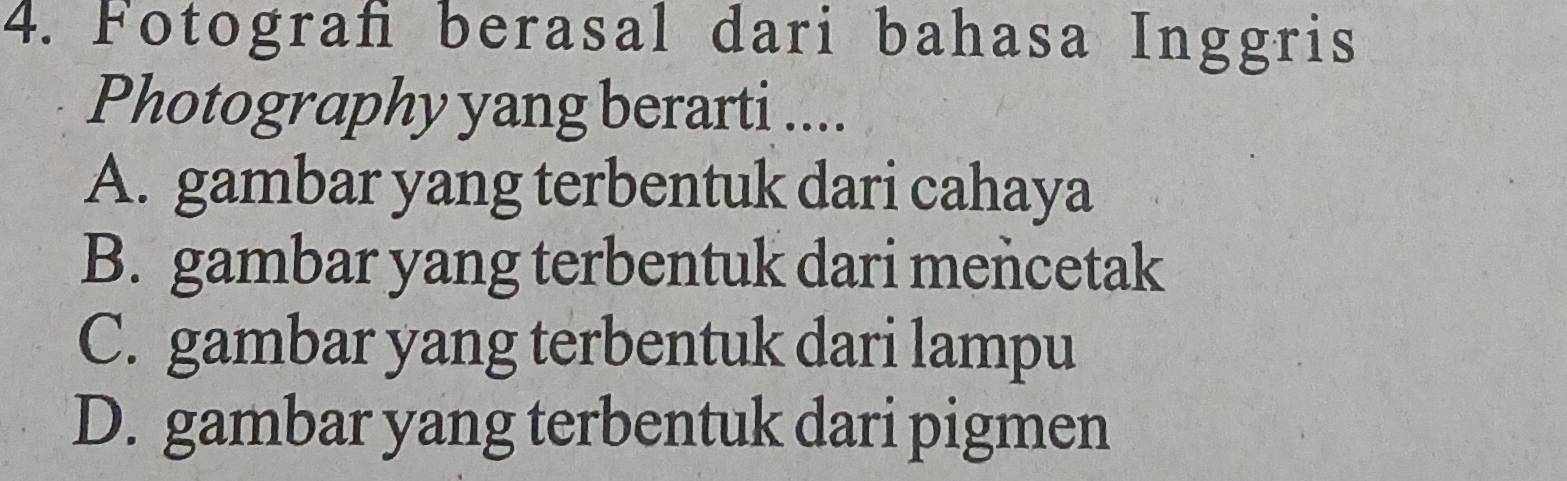 Fotograf berasal dari bahasa Inggris
Photography yang berarti ....
A. gambar yang terbentuk dari cahaya
B. gambar yang terbentuk dari mencetak
C. gambar yang terbentuk dari lampu
D. gambar yang terbentuk dari pigmen