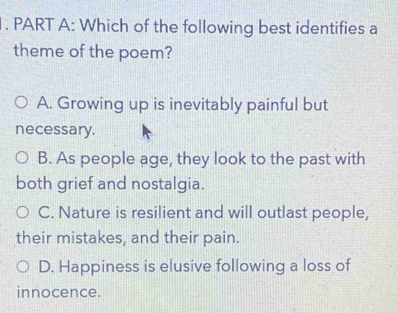 Which of the following best identifies a
theme of the poem?
A. Growing up is inevitably painful but
necessary.
B. As people age, they look to the past with
both grief and nostalgia.
C. Nature is resilient and will outlast people,
their mistakes, and their pain.
D. Happiness is elusive following a loss of
innocence.