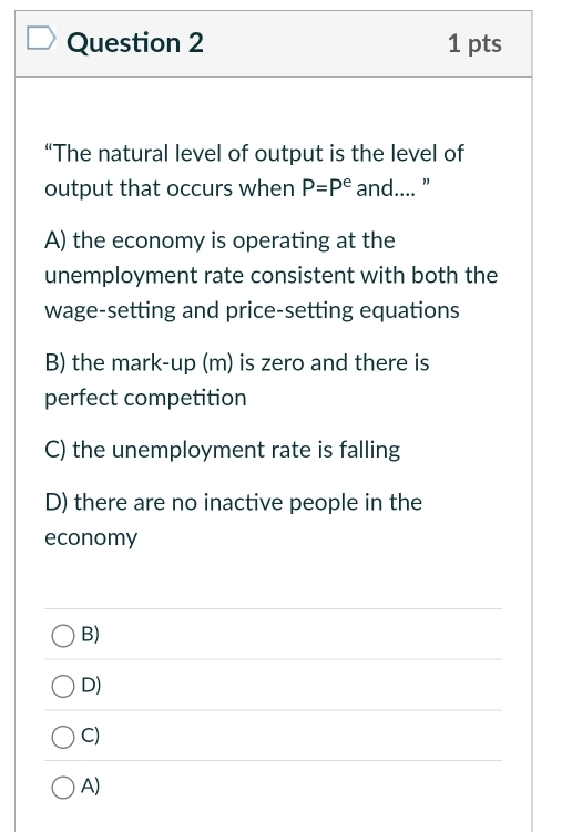 “The natural level of output is the level of
output that occurs when P=P^e and.... "
A) the economy is operating at the
unemployment rate consistent with both the
wage-setting and price-setting equations
B) the mark-up (m) is zero and there is
perfect competition
C) the unemployment rate is falling
D) there are no inactive people in the
economy
B)
D)
C)
A)