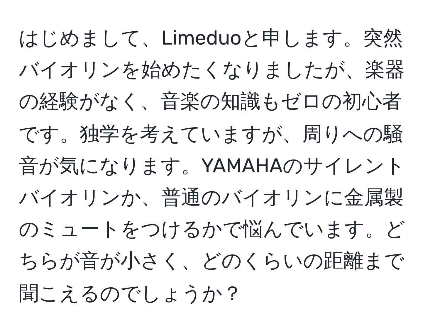 はじめまして、Limeduoと申します。突然バイオリンを始めたくなりましたが、楽器の経験がなく、音楽の知識もゼロの初心者です。独学を考えていますが、周りへの騒音が気になります。YAMAHAのサイレントバイオリンか、普通のバイオリンに金属製のミュートをつけるかで悩んでいます。どちらが音が小さく、どのくらいの距離まで聞こえるのでしょうか？