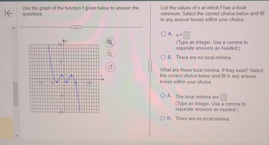 Use the graph of the function f given below to answer the List the values of x at which f has a local
questions. minimum. Select the correct choice below and fill
in any answer boxes within your choice.
A. x=□
(Type an integer. Use a comma to
separate answers as needed.)
B. There are no local minima.
What are these local minima, if they exist? Select
the correct choice below and fill in any answer
boxes within your choice.
A. The local minima are □.
(Type an integer. Use a comma to
separate answers as needed.)
B. There are no local minima.