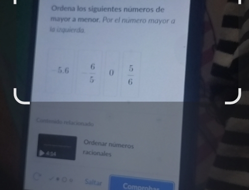 Ordena los siguientes números de 
mayor a menor. Por el número mayor a 
la izquierda.
5.6 - 6/5  0  5/6 
Contenido relacionado 
Ordenar números
424 racionales 
Saltar 
Comprohar