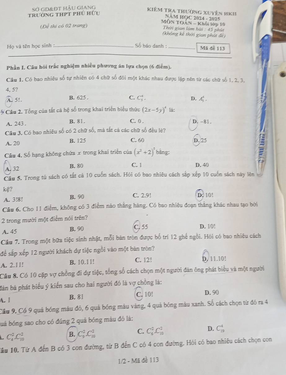 Sở GD&ĐT HậU GIANG
trường thPt phú hữu
Kiêm Tra thường xuyện hKh
NÂM HOC 2024 - 2025
MÔN TOÁN - Khởi lớp 10
(Để thi có 02 trang) phú
Thời gian làm bài 45
(không kê thời gian phát đế)
Họ và tên học sinh :._
Số báo danh : _Mã để 113
_
Phần I. Câu hồi trắc nghiệm nhiều phương án lựa chọn (6 điểm).
Câu 1. Có bao nhiêu số tự nhiên có 4 chữ số đôi một khác nhau được lập nên từ các chữ số 1, 2, 3,
4, 5?
C. C_5^(4.
A. 5!. B. 625 . D. A_5^4.
Câu 2. Tổng của tất cả hệ số trong khai triển biểu thức (2x-5y)^4) là:
C. 0 .
A. 243 . B. 81. D. -81.
Câu 3. Có bao nhiêu số có 2 chữ số, mà tắt cả các chữ số đều lệ?
A. 20 B. 125 C. 60 D. 25
Câu 4. Số hạng không chứa x trong khai triển của (x^2+2)^5 bǎng:
a
C. 1
A. 32 B. 80 D. 40
Câu 5. Trong tủ sách có tất cả 10 cuốn sách. Hôi có bao nhiêu cách sắp xếp 10 cuốn sách này lên
kệ?
A. 3!8! B. 90 C. 2.9! D. 10!
Câu 6. Cho 11 điểm, không có 3 điểm nào thẳng hàng. Có bao nhiêu đoạn thẳng khác nhau tạo bởi
2 trong mười một điểm nói trên?
A. 45 B. 90 C. 55 D. 10!
Câu 7. Trong một bữa tiệc sinh nhật, mỗi bàn tròn được bố trí 12 ghế ngồi. Hôi có bao nhiêu cách
để sắp xếp 12 người khách dự tiệc ngồi vào một bàn tròn?
C. 12!
A. 2.11! B. 10.11! D. 11.10!
Câu 8. Có 10 cặp vợ chồng đí dự tiệc, tổng số cách chọn một người đàn ông phát biểu và một người
bàn bà phát biểu ý kiến sau cho hai người đó là vợ chồng là:
A. 1 C. 10!
D. 90
B. 81
Câu 9. Có 9 quả bóng màu đỏ, 6 quả bóng màu vàng, 4 quả bóng màu xanh. Số cách chọn từ đó ra 4
buả bóng sao cho có đúng 2 quả bóng màu đỏ là:
D. C_(19)^4
C_4^2.C_(10)^2
B. C_9^2C_(10)^2
C. C_6^2C_(10)^2
1ầu 10. Từ A đến B có 3 con đường, từ B đến C có 4 con đường. Hỏi có bao nhiêu cách chọn con
1/2 - Mã để 113