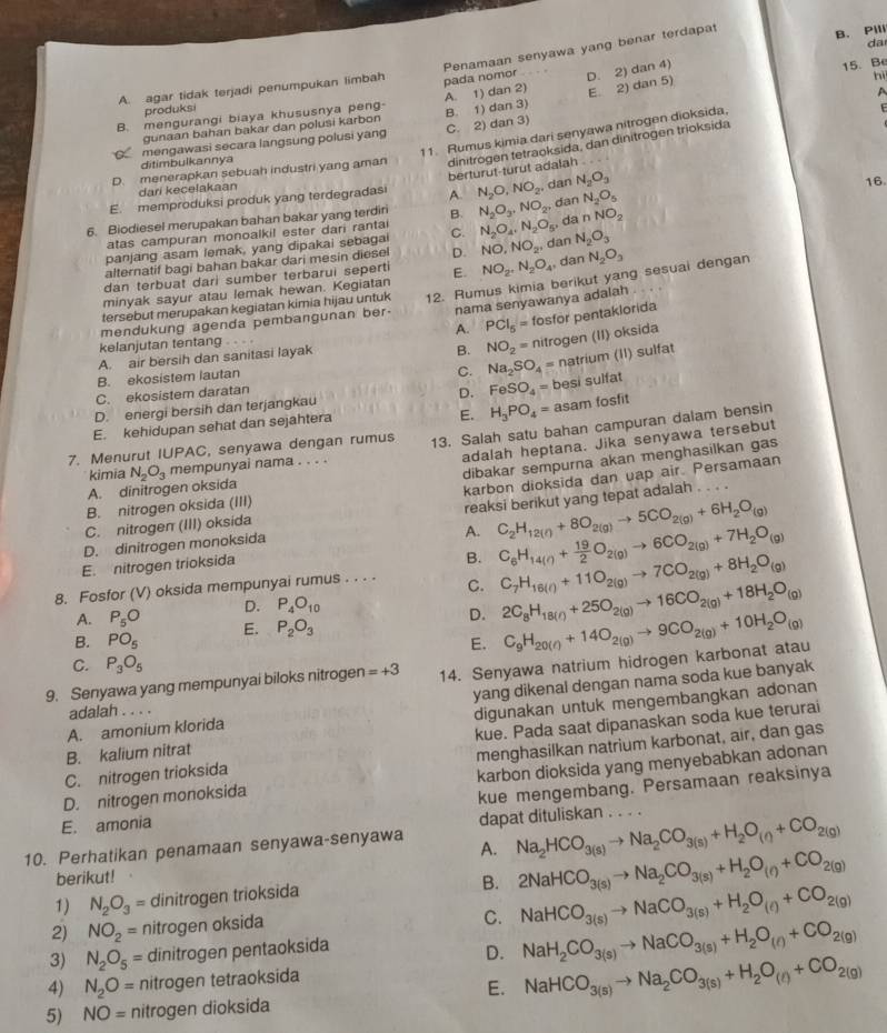 Penamaan senyawa yang benar terdapat
B. Pili
da
A. agar tidak terjadi penumpukan limbah pada nomor
A
B. mengurangi biaya khususnya peng- A. 1) dan 2) D. 2) dan 4) 15.Be
produksi
E
gunaan bahan bakar dan polusi karbon hì
mengawasi secara langsung polusi yang B. 1) dan 3) C. 2) dan 3) E. 2) dan 5)
11. Rumus kimia dari senyawa nitrogen dioksida.
D. menerapkan sebuah industri yang aman dinitrogen tetraoksida, dan dinitrogen trioksida
ditimbulkannya
berturut-turut adalah
dari kecelakaan
E. memproduksi produk yang terdegradasi A. N_2O,NO_2, dan N_2O_3
6. Biodiesel merupakan bahan bakar yang terdiri B. N_2O_3,NO_2, dan N_2O_5 16
atas campuran monoalkil ester dari rantai
panjang asam lemak, yang dipakai sebagai C. N_2O_4,N_2O_5 , da nNO_2
alternatif bagi bahan bakar dari mesin diesel D. NO,NO_2, dan N_2O_3
dan terbuat dari sumber terbarui seperti
minyak sayur atau lemak hewan. Kegiatan E. NO_2,N_2O_4, dan N_2O_3
mendukung agenda pembangunan ber- 12. Rumus kimia berikut yang sesuai dengan
nama senyawanya adalah
tersebut merupakan kegiatan kimia hijau untuk
kelanjutan tentang . . . . A. PCl_5= fosfor pentaklorida
A. air bersih dan sanitasi layak
B. NO_2= nitrogen (II) oksida
B. ekosistem lautan
C. Na_2SO_4= natrium (II) sulfat
C. ekosistem daratan
D. FeSO_4= besi sulfat
E. H_3PO_4= asam fosfit
D. energi bersih dan terjangkau
E. kehidupan sehat dan sejahtera
7. Menurut IUPAC, senyawa dengan rumus 13. Salah satu bahan campuran dalam bensin
adalah heptana. Jika senyawa tersebut
kimia
dibakar sempurna akan menghasilkan gas
karbon dioksida dan uap air. Persamaan
A. dinitrogen oksida N_2O_3 mempunyai nama . . . .
B. nitrogen oksida (III)
D. dinitrogen monoksida reaksi berikut yang tepat adalah . . .
C. nitrogen (III) oksida
A. C_2H_12(g)+8O_2(g)to 5CO_2(g)+6H_2O_(g)
E. nitrogen trioksida
B. C_6H_14(g)+ 19/2 O_2(g)to 6CO_2(g)+7H_2O_(g)
8. Fosfor (V) oksida mempunyai rumus . . . . C. C_7H_16(l)+11O_2(g)to 7CO_2(g)+8H_2O_(g)
A. P_5O D. P_4O_10
B. PO_5 E. P_2O_3 D. 2C_8H_18(r)+25O_2(g)to 16CO_2(g)+18H_2O_(g)
E.
9. Senyawa yang mempunyai biloks nitrogen =+3 14. Senyawa natrium hidrogen karbonat atau C_9H_20(r)+14O_2(g)to 9CO_2(g)+10H_2O_(g)
C. P_3O_5
A. amonium klorida yang dikenal dengan nama soda kue banyak
adalah . . . .
B. kalium nitrat digunakan untuk mengembangkan adonan
menghasilkan natrium karbonat, air, dan gas
C. nitrogen trioksida kue. Pada saat dipanaskan soda kue terurai
D. nitrogen monoksida karbon dioksida yang menyebabkan adonan
E. amonia kue mengembang. Persamaan reaksinya
dapat dituliskan . . . .
10. Perhatikan penamaan senyawa-senyawa A. Na_2HCO_3(s)to Na_2CO_3(s)+H_2O_(?)+CO_2(g)
berikut!
1) N_2O_3= dinitrogen trioksida
B. 2NaHCO_3(s)to Na_2CO_3(s)+H_2O_(r)+CO_2(g)
2) NO_2= nitrogen oksida
C. NaHCO_3(s)to NaCO_3(s)+H_2O_(e)+CO_2(g)
3) N_2O_5= dinitrogen pentaoksida
D. NaH_2CO_3(s)to NaCO_3(s)+H_2O_(l)+CO_2(g)
4) N_2O= nitrogen tetraoksida
E. NaHCO_3(s)to Na_2CO_3(s)+H_2O_(t)+CO_2(g)
5) NO= nitrogen dioksida