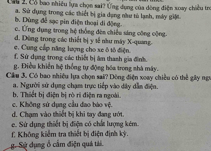 Cầu 2. Có bao nhiều lựa chọn sai? Ứng dụng của dòng điện xoay chiều trợ
a. Sử dụng trong các thiết bị gia dụng như tủ lạnh, máy giặt.
b. Dùng để sạc pin điện thoại di động.
c. Ứng dụng trong hệ thống đèn chiếu sáng công cộng.
d. Dùng trong các thiết bị y tế như máy X -quang.
e. Cung cấp năng lượng cho xe ô tô điện.
f. Sử dụng trong các thiết bị âm thanh gia đình.
g. Điều khiển hệ thống tự động hóa trong nhà máy.
Câu 3. Có bao nhiêu lựa chọn sai? Dòng điện xoay chiều có thể gây ngư
a. Người sử dụng chạm trực tiếp vào dây dẫn điện.
b. Thiết bị điện bị rò ri điện ra ngoài.
c. Không sử dụng cầu dao bảo vệ.
d. Chạm vào thiết bị khi tay đang ướt.
e. Sử dụng thiết bị điện có chất lượng kém.
f. Không kiểm tra thiết bị điện định kỳ.
g. Sử dụng ổ cắm điện quá tải.