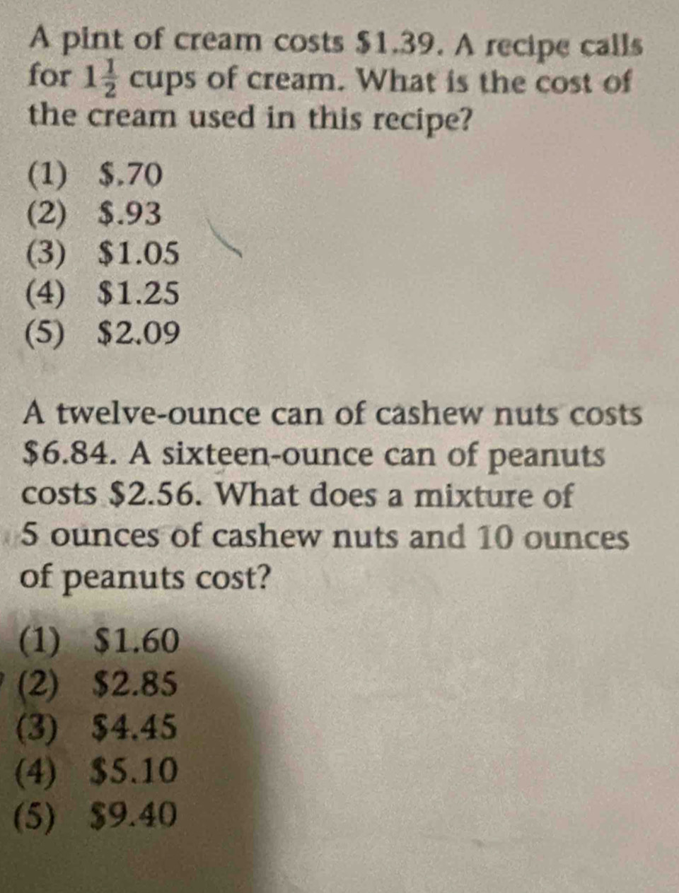 A pint of cream costs $1.39. A recipe calls
for 1 1/2  cups of cream. What is the cost of
the cream used in this recipe?
(1) $.70
(2) $.93
(3) $1.05
(4) $1.25
(5) $2.09
A twelve-ounce can of cashew nuts costs
$6.84. A sixteen-ounce can of peanuts
costs $2.56. What does a mixture of
5 ounces of cashew nuts and 10 ounces
of peanuts cost?
(1) $1.60
(2) $2.85
(3) $4.45
(4) $5.10
(5) $9.40