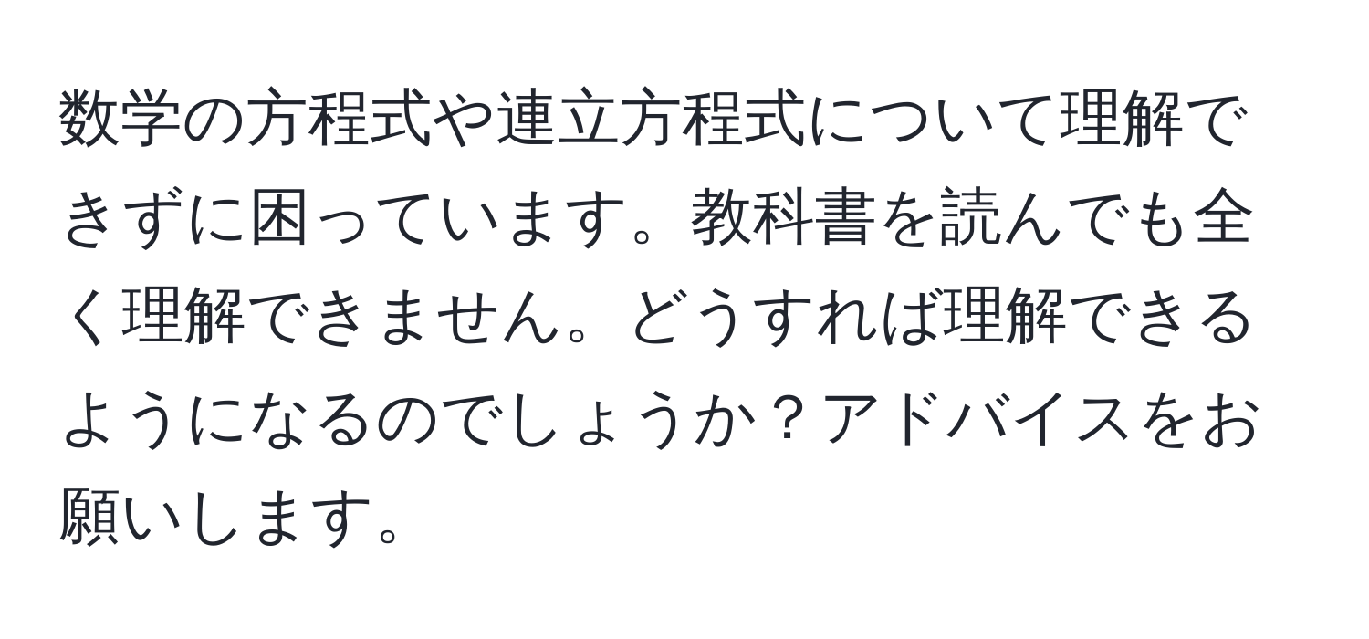 数学の方程式や連立方程式について理解できずに困っています。教科書を読んでも全く理解できません。どうすれば理解できるようになるのでしょうか？アドバイスをお願いします。