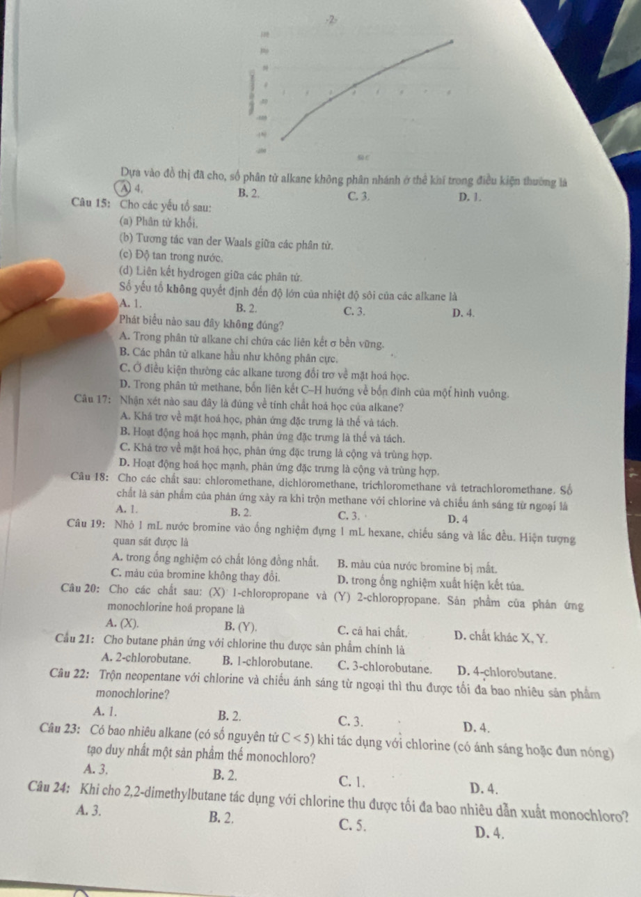 2>
Dựa vào đồ thị đã cho, số phân tử alkane không phân nhánh ở thể khí trong điều kiện thường là
A 4. B. 2. C. 3. D. 1.
Câu 15: Cho các yếu tổ sau:
(a) Phân tử khổi.
(b) Tương tác van der Waals giữa các phân từ.
(c) Độ tan trong nước.
(d) Liên kết hydrogen giữa các phân tứ.
Số yếu tổ không quyết định đến độ lớn của nhiệt độ sôi của các alkane là
A. 1.
B. 2. C. 3. D. 4.
Phát biểu nào sau đây không đúng?
A. Trong phân tử alkane chi chứa các liên kết σ bền vững.
B. Các phân tử alkane hầu như không phân cực.
C. Ở điều kiện thường các alkane tương đổi trơ về mặt hoá học.
D. Trong phân tử methane, bốn liên kết C-H hướng về bốn đinh của một hình vuông.
Câu 17: Nhận xét nào sau đây là đúng về tính chất hoá học của alkane?
A. Khá trơ về mặt hoá học, phản ứng đặc trưng là thế và tách.
B. Hoạt động hoá học mạnh, phản ứng đặc trưng là thế và tách.
C. Khá trơ về mặt hoá học, phân ứng đặc trưng là cộng và trùng hợp.
D. Hoạt động hoá học mạnh, phân ứng đặc trưng là cộng và trùng hợp.
Câu 18: Cho các chất sau: chloromethane, dichloromethane, trichloromethane và tetrachloromethane. Số
chất là sản phẩm của phân ứng xảy ra khi trộn methane với chlorine và chiếu ánh sáng từ ngoại là
A. 1. B. 2. C. 3. D. 4
Câu 19: Nhỏ 1 mL nước bromine vào ống nghiệm đựng 1 mL hexane, chiếu sáng và lắc đều. Hiện tượng
quan sát được là
A. trong ống nghiệm có chất lóng đồng nhất. B. màu của nước bromine bị mất.
C. màu của bromine không thay đổi. D. trong ống nghiệm xuất hiện kết túa.
Câu 20: Cho các chất sau: (X) 1-chloropropane và (Y) 2-chloropropane. Sản phầm của phản ứng
monochlorine hoá propane là
A. (X). B, (Y). C. cả hai chất. D. chất khác X, Y.
Cầu 21: Cho butane phản ứng với chlorine thu được sản phẩm chính là
A. 2-chlorobutane. B. 1-chlorobutane. C. 3-chlorobutane. D. 4-chlorobutane.
Câu 22: Trộn neopentane với chlorine và chiếu ánh sáng từ ngoại thì thu được tối đa bao nhiêu sản phẩm
monochlorine?
A. 1. B. 2. C. 3. D. 4.
Câu 23: Có bao nhiêu alkane (có số nguyên tử C<5) khi tác dụng với chlorine (có ánh sáng hoặc đun nóng)
tạo duy nhất một sản phầm thế monochloro?
A. 3. B. 2. D. 4.
C. 1.
Câu 24: Khi cho 2,2-dimethylbutane tác dụng với chlorine thu được tối đa bao nhiêu dẫn xuất monochloro?
A. 3. B. 2. C. 5. D. 4.