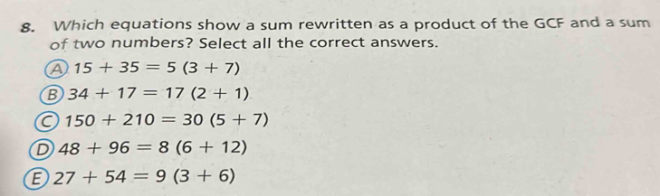 Which equations show a sum rewritten as a product of the GCF and a sum
of two numbers? Select all the correct answers.
A 15+35=5(3+7)
B 34+17=17(2+1)
C 150+210=30(5+7)
D 48+96=8(6+12)
E 27+54=9(3+6)