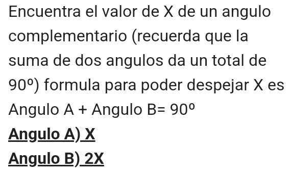 Encuentra el valor de X de un angulo
complementario (recuerda que la
suma de dos angulos da un total de
90°) formula para poder despejar X es
Angulo A+A Ángulo B=90°
Angulo A) X
Angulo B) 2X