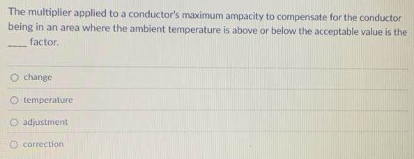 The multiplier applied to a conductor's maximum ampacity to compensate for the conductor
being in an area where the ambient temperature is above or below the acceptable value is the
_factor.
change
temperature
adjustment
correction