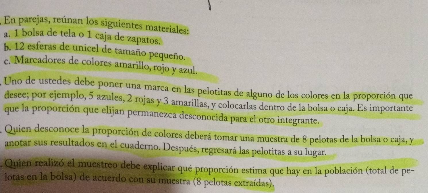 En parejas, reúnan los siguientes materiales: 
a. 1 bolsa de tela o 1 caja de zapatos. 
b. 12 esferas de unicel de tamaño pequeño. 
c. Marcadores de colores amarillo, rojo y azul. 
. Uno de ustedes debe poner una marca en las pelotitas de alguno de los colores en la proporción que 
desee; por ejemplo, 5 azules, 2 rojas y 3 amarillas, y colocarlas dentro de la bolsa o caja. Es importante 
que la proporción que elijan permanezca desconocida para el otro integrante. 
. Quien desconoce la proporción de colores deberá tomar una muestra de 8 pelotas de la bolsa o caja, y 
anotar sus resultados en el cuaderno. Después, regresará las pelotitas a su lugar. 
. Quien realizó el muestreo debe explicar qué proporción estima que hay en la población (total de pe- 
lotas en la bolsa) de acuerdo con su muestra (8 pelotas extraídas).