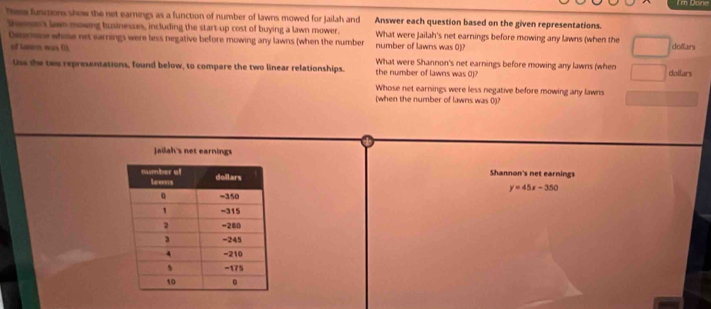 These functions show the net earnings as a function of number of lawns mowed for Jailah and Answer each question based on the given representations. 
Dosser's lawn mowing businesses, including the start-up cost of buying a lawn mower. What were Jailah's net earnings before mowing any lawns (when the dollars
Deenose whose net earnings were less negative before mowing any lawns (when the number number of lawns was 0)? 
of Lamn was 0). What were Shannon's net earnings before mowing any lawns (when 
Uss the two representations, found below, to compare the two linear relationships. the number of lawns was 0)? dollars 
Whose net earnings were less negative before mowing any lawns 
[when the number of lawns was 0)? 
Jailah's net earnings 
Shannon's net earnings
y=45x-350